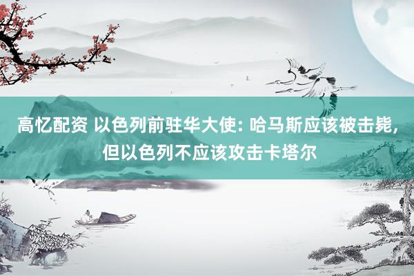 高忆配资 以色列前驻华大使: 哈马斯应该被击毙, 但以色列不应该攻击卡塔尔