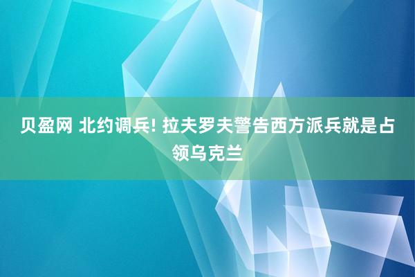 贝盈网 北约调兵! 拉夫罗夫警告西方派兵就是占领乌克兰