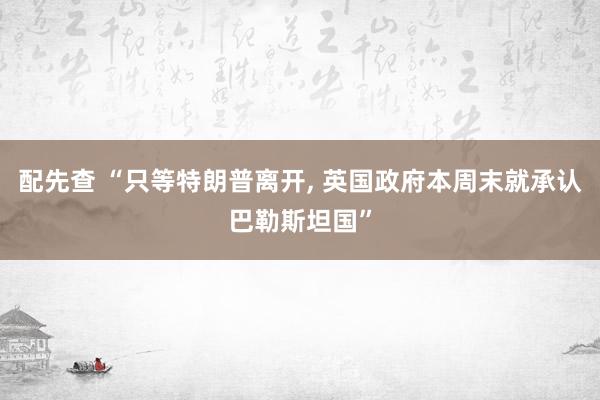配先查 “只等特朗普离开, 英国政府本周末就承认巴勒斯坦国”