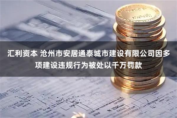 汇利资本 沧州市安居通泰城市建设有限公司因多项建设违规行为被处以千万罚款