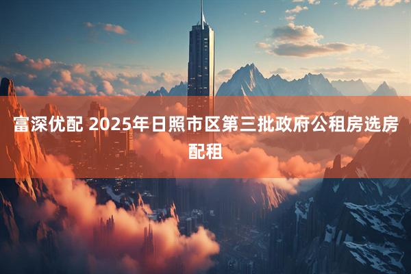 富深优配 2025年日照市区第三批政府公租房选房配租