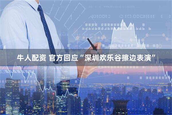 牛人配资 官方回应“深圳欢乐谷擦边表演”