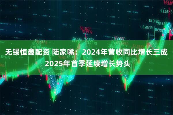 无锡恒鑫配资 陆家嘴：2024年营收同比增长三成 2025年首季延续增长势头