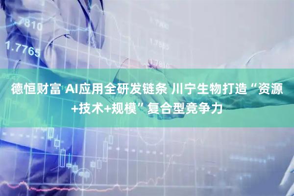 德恒财富 AI应用全研发链条 川宁生物打造“资源+技术+规模”复合型竞争力