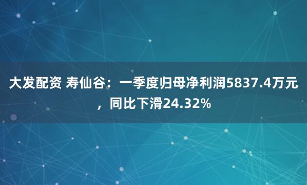 大发配资 寿仙谷：一季度归母净利润5837.4万元，同比下滑24.32%