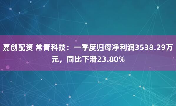 嘉创配资 常青科技：一季度归母净利润3538.29万元，同比下滑23.80%