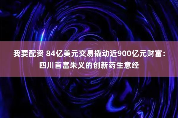 我要配资 84亿美元交易撬动近900亿元财富：四川首富朱义的创新药生意经