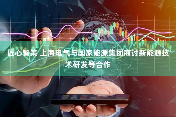 匠心智策 上海电气与国家能源集团商讨新能源技术研发等合作