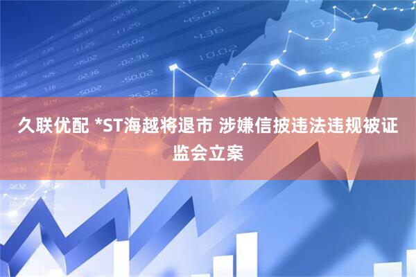 久联优配 *ST海越将退市 涉嫌信披违法违规被证监会立案