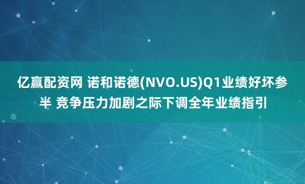 亿赢配资网 诺和诺德(NVO.US)Q1业绩好坏参半 竞争压力加剧之际下调全年业绩指引
