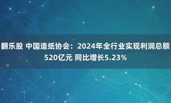 翻乐股 中国造纸协会：2024年全行业实现利润总额520亿元 同比增长5.23%