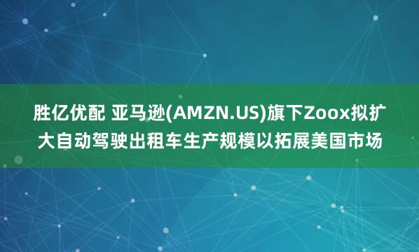 胜亿优配 亚马逊(AMZN.US)旗下Zoox拟扩大自动驾驶出租车生产规模以拓展美国市场