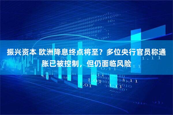 振兴资本 欧洲降息终点将至？多位央行官员称通胀已被控制，但仍面临风险