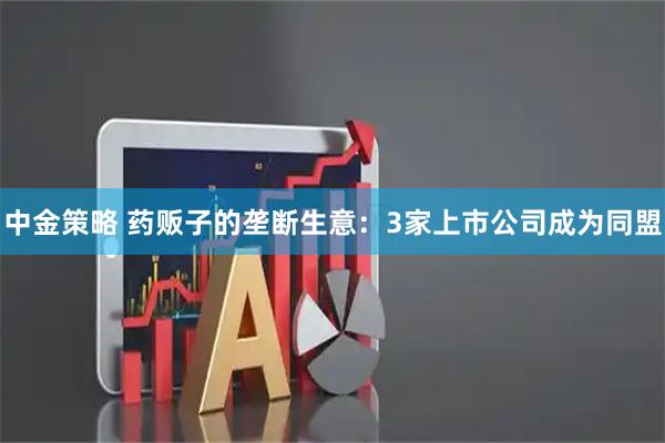 中金策略 药贩子的垄断生意：3家上市公司成为同盟