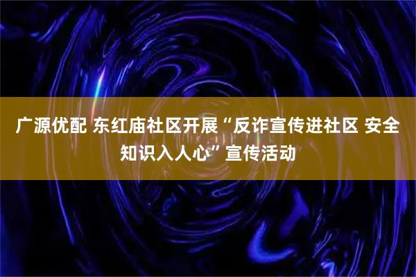广源优配 东红庙社区开展“反诈宣传进社区 安全知识入人心”宣传活动