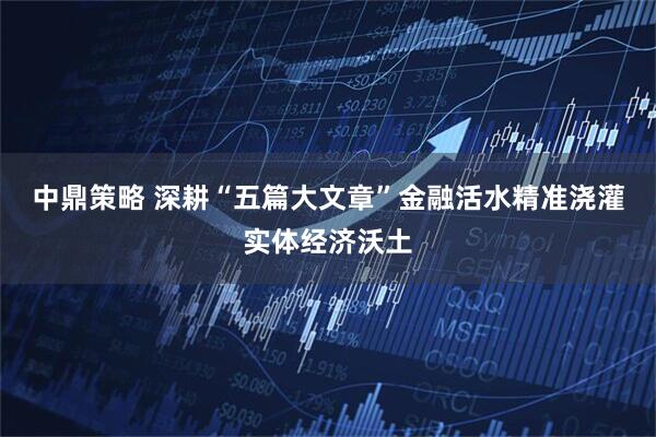 中鼎策略 深耕“五篇大文章”金融活水精准浇灌实体经济沃土