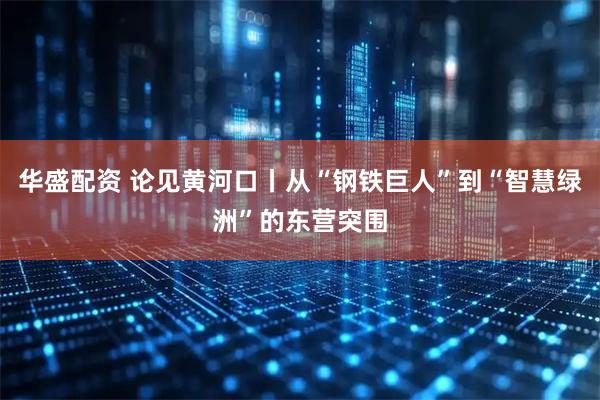 华盛配资 论见黄河口丨从“钢铁巨人”到“智慧绿洲”的东营突围