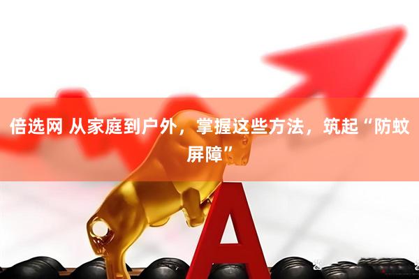 倍选网 从家庭到户外，掌握这些方法，筑起“防蚊屏障”