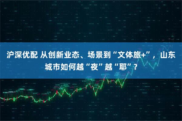 沪深优配 从创新业态、场景到“文体旅+”，山东城市如何越“夜”越“耶”？