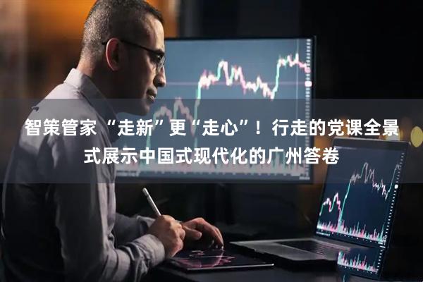 智策管家 “走新”更“走心”！行走的党课全景式展示中国式现代化的广州答卷