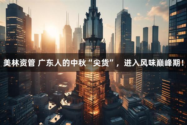 美林资管 广东人的中秋“尖货”，进入风味巅峰期！