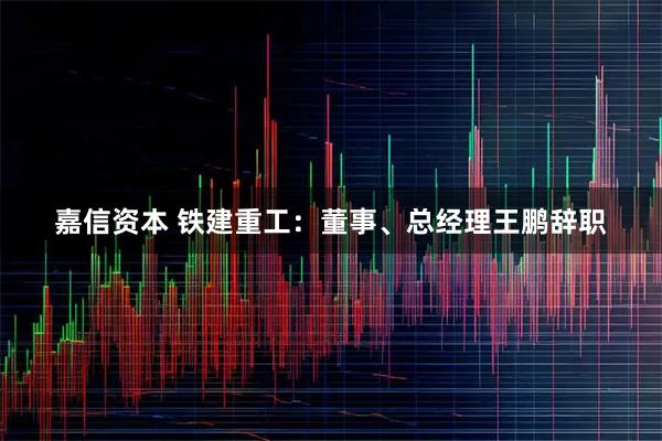 嘉信资本 铁建重工：董事、总经理王鹏辞职
